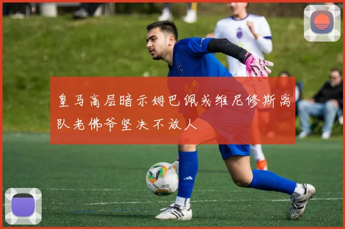 皇马高层暗示姆巴佩或维尼修斯离队老佛爷坚决不放人