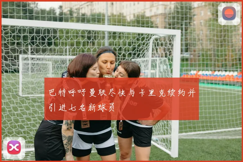 巴特呼吁曼联尽快与卡里克续约并引进七名新球员