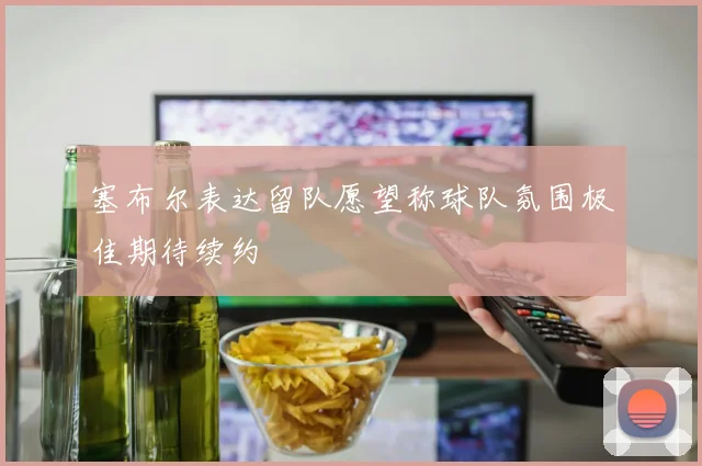 塞布尔表达留队愿望称球队氛围极佳期待续约