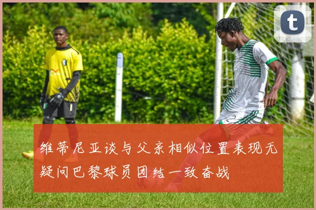维蒂尼亚谈与父亲相似位置表现无疑问巴黎球员团结一致奋战