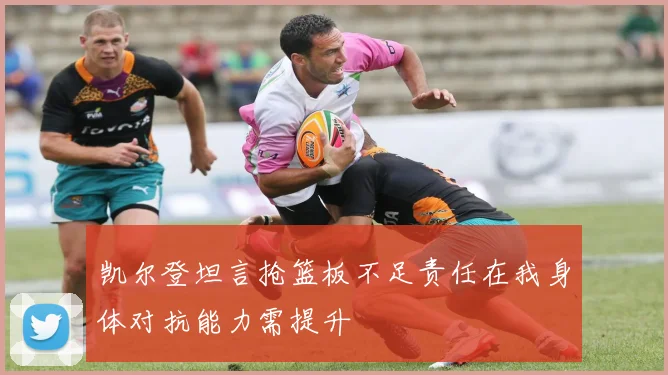 凯尔登坦言抢篮板不足责任在我身体对抗能力需提升