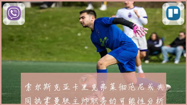 索尔斯克亚卡里克弗莱彻范尼或共同执掌曼联主帅职务的可能性分析