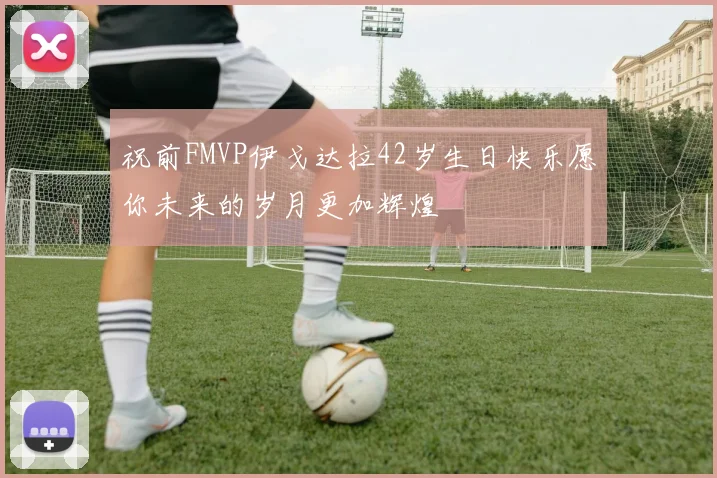 祝前FMVP伊戈达拉42岁生日快乐愿你未来的岁月更加辉煌