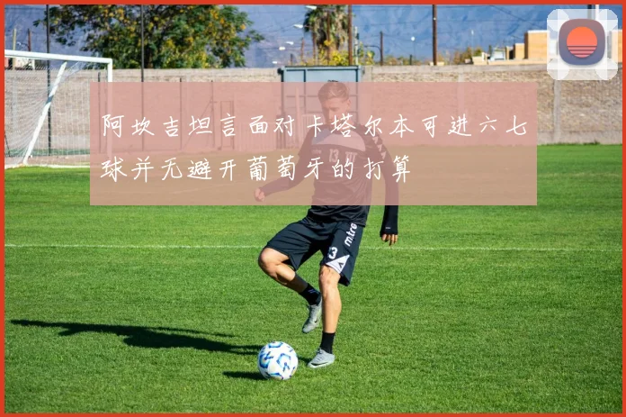阿坎吉坦言面对卡塔尔本可进六七球并无避开葡萄牙的打算