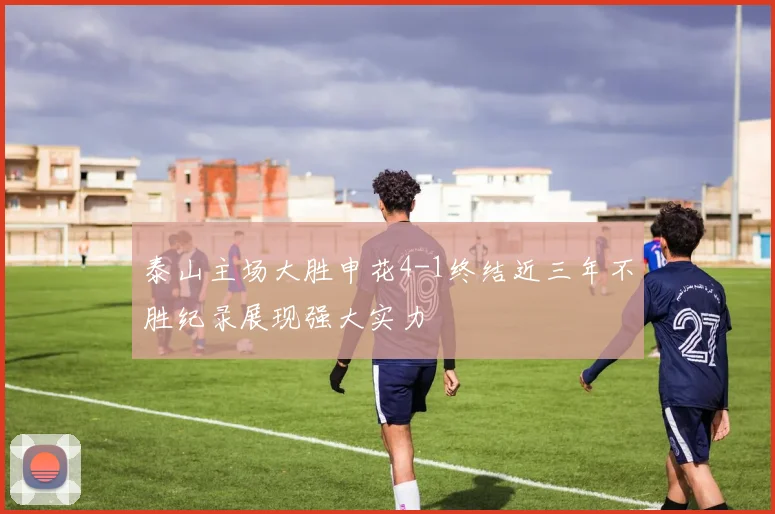泰山主场大胜申花4-1终结近三年不胜纪录展现强大实力
