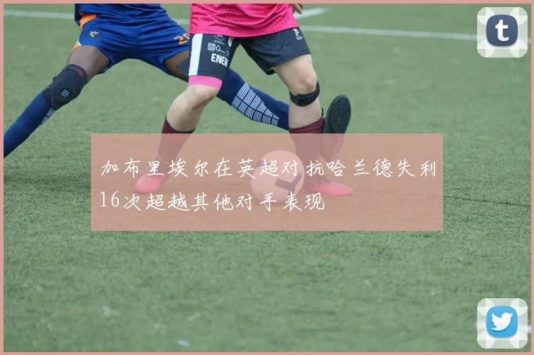 加布里埃尔在英超对抗哈兰德失利16次超越其他对手表现