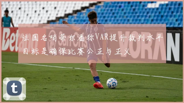 法国名哨蒂尔潘称VAR提升裁判水平目标是确保比赛公正与正义
