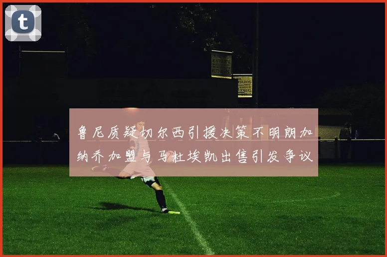 鲁尼质疑切尔西引援决策不明朗加纳乔加盟与马杜埃凯出售引发争议