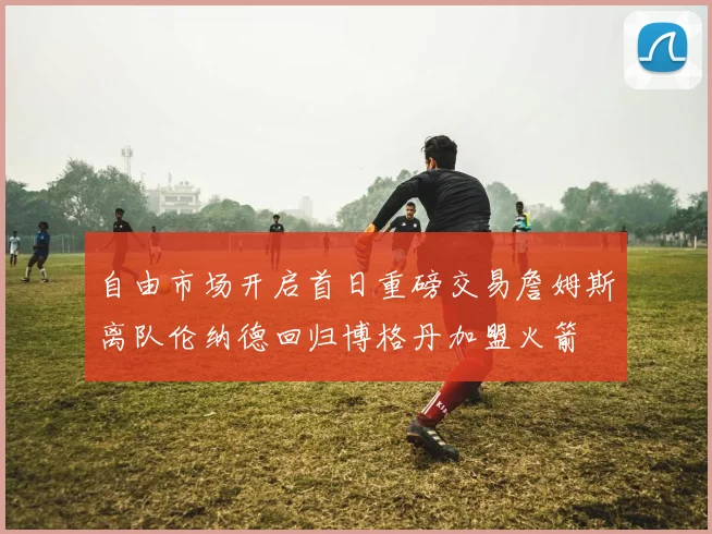 自由市场开启首日重磅交易詹姆斯离队伦纳德回归博格丹加盟火箭