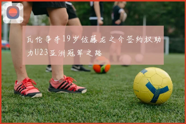瓦伦争夺19岁佐藤龙之介签约权助力U23亚洲冠军之路