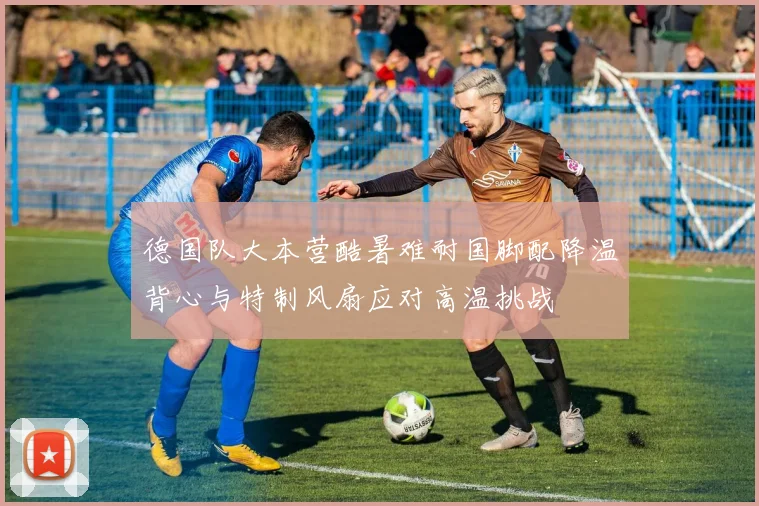德国队大本营酷暑难耐国脚配降温背心与特制风扇应对高温挑战