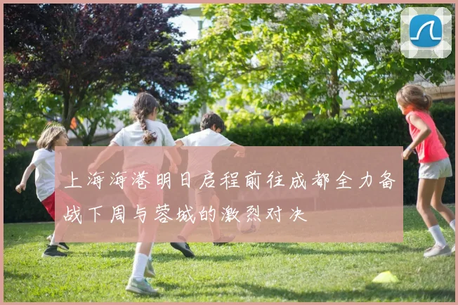 上海海港明日启程前往成都全力备战下周与蓉城的激烈对决