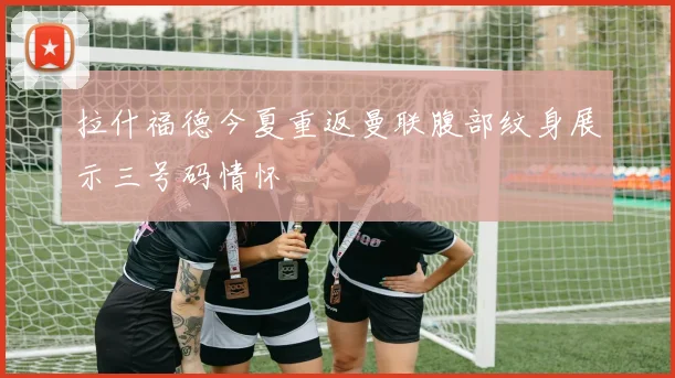 拉什福德今夏重返曼联腹部纹身展示三号码情怀