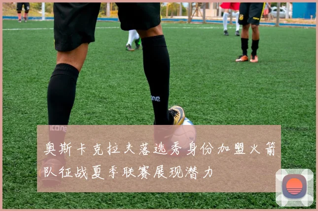 奥斯卡克拉夫落选秀身份加盟火箭队征战夏季联赛展现潜力